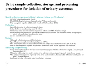 Urine sample collection, storage, and processing
procedures for isolation of urinary exosomes
Sample collection (protease inhibitor) solution (volume per 50 ml urine)
1.67 ml of 100 mM sodium azide (NaN3)
2.5 ml PMSF (2 mg/ml in isopropyl alcohol, stable 4°C for several months)
50 µl Leupeptin (1 mg/ml in ddH2O, stable 1 week at 4°C, 6 months at -20°C)
Collection
If possible, determine the collection time and volume.
Collect the first or second morning urine, 10~100 ml .
First morning urine: first urine after waking (no fluid or fruits after 9 PM the prior evening).
Second morning urine: Discard the first urine. Collect the next voided urine. May have breakfast and undergo regular
activity between first and second morning urine.
Can also use random urine samples
Storage
Add sample collection (protease inhibitor) solution
If possible, process samples immediately (refrigerate at 4 °C).
If the urine samples cannot be processed immediately, the samples should be frozen at -80 °C (NOT -20 °C).
50 ml of urine samples are aliquoted in 50 ml tubes and stored at -80°C as soon as possible after collection.
Defrosting and processing
Frozen urine samples should be thawed at room temperature (requires 3 hrs for a 50 ml urine sample). Avoid prolonged
thawing on ice (4 °C).
While urine is defrosting (i.e., is still a mixture of ice and water), extensively and vigorously vortex for one minute.
After sample completely thaws, vigorously vortex for an additional 30 sec, then proceed to differential centrifugation for
urinary exosome isolation.
Insufficient vortexing will result in major loss of urinary exosomes.
5:12 AM13
 
