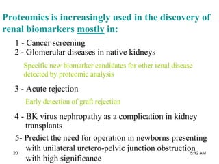 Proteomics is increasingly used in the discovery of
renal biomarkers mostly in:
1 - Cancer screening
2 - Glomerular diseases in native kidneys
3 - Acute rejection
4 - BK virus nephropathy as a complication in kidney
transplants
Early detection of graft rejection
Specific new biomarker candidates for other renal disease
detected by proteomic analysis
5- Predict the need for operation in newborns presenting
with unilateral uretero-pelvic junction obstruction
with high significance
5:12 AM20
 