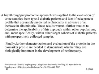 A highthroughput proteomic approach was applied to the evaluation of
urine samples from type 2 diabetic patients and identified a protein
profile that accurately predicted nephropathy in advance of an
increase in albuminuria. These results warrant further studies to
determine the applicability of this approach within other populations,
and, more specifically, within other larger cohorts of diabetic patients
with prospectively collected samples.
Finally,further characterization and evaluation of the proteins in the
biomarker profile are needed to demonstrate whether they are
biologically important in the development of nephropathy.
Prediction of Diabetic Nephropathy Using Urine Proteomic Profiling 10 Years Prior to
Development of Nephropathy.Diabetes Care 30:638–643, 2007
5:12 AM23
 
