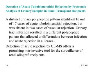 Detection of Acute Tubulointerstitial Rejection by Proteomic
Analysis of Urinary Samples in Renal Transplant Recipients
A distinct urinary polypeptide pattern identified 16 out
of 17 cases of acute tubolointerstitial rejection, but
was absent in two cases of vascular rejection. Urinary
tract infection resulted in a different polypeptide
pattern that allowed to differentiate between infection
and acute rejection in all cases..
Detection of acute rejection by CE-MS offers a
promising non-invasive tool for the surveillance of
renal allograft recipients..
5:12 AM25
 