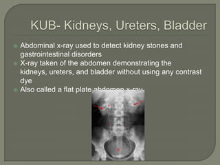  Abdominal x-ray used to detect kidney stones and
gastrointestinal disorders
X-ray taken of the abdomen demonstrating the
kidneys, ureters, and bladder without using any contrast
dye
Also called a flat plate abdomen x-ray