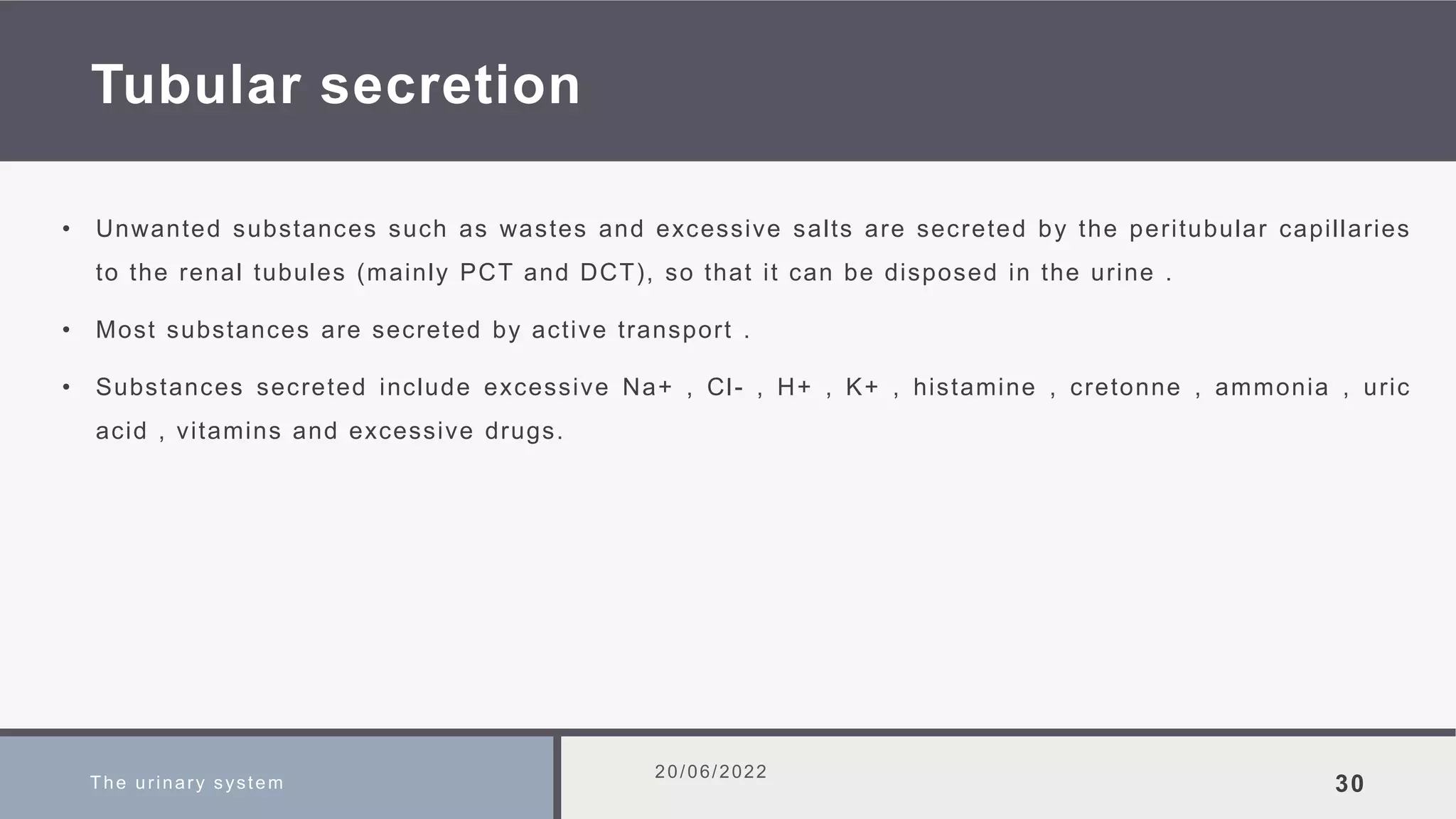 Tubular secretion
• Unwanted substances such as wastes and excessive salts are secreted by the peritubular capillaries
to the renal tubules (mainly PCT and DCT), so that it can be disposed in the urine .
• Most substances are secreted by active transport .
• Substances secreted include excessive Na+ , Cl- , H+ , K+ , histamine , cretonne , ammonia , uric
acid , vitamins and excessive drugs.
The urinary system
20/06/2022
30
 