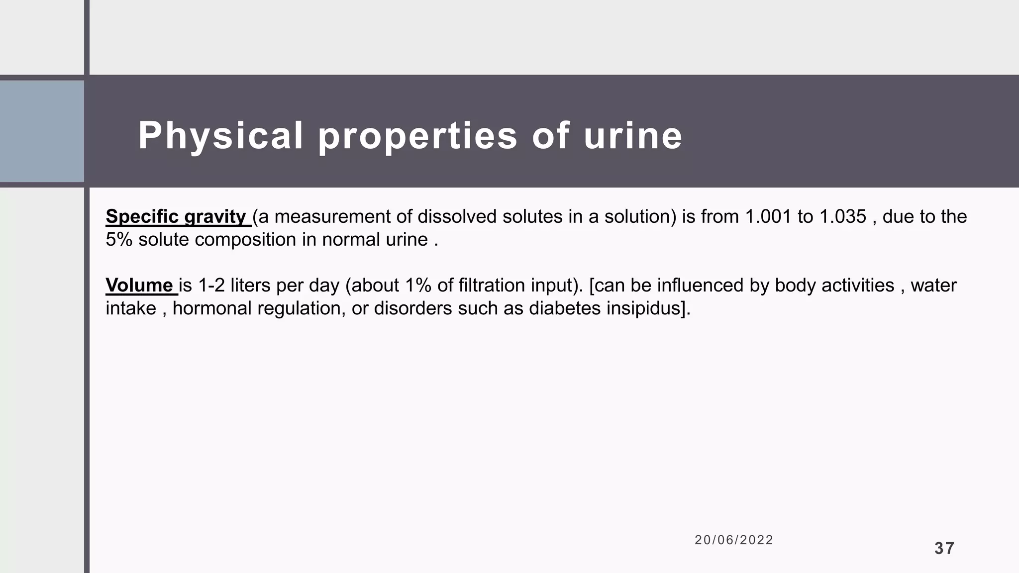 Physical properties of urine
20/06/2022
37
Specific gravity (a measurement of dissolved solutes in a solution) is from 1.001 to 1.035 , due to the
5% solute composition in normal urine .
Volume is 1-2 liters per day (about 1% of filtration input). [can be influenced by body activities , water
intake , hormonal regulation, or disorders such as diabetes insipidus].
 