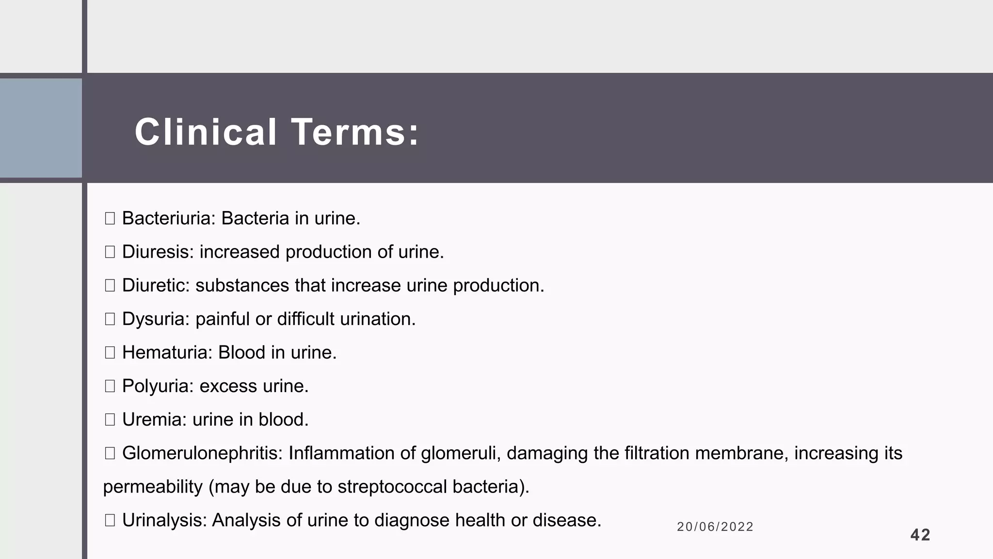 Clinical Terms:
20/06/2022
42
Bacteriuria: Bacteria in urine.
Diuresis: increased production of urine.
Diuretic: substances that increase urine production.
Dysuria: painful or difficult urination.
Hematuria: Blood in urine.
Polyuria: excess urine.
Uremia: urine in blood.
Glomerulonephritis: Inflammation of glomeruli, damaging the filtration membrane, increasing its
permeability (may be due to streptococcal bacteria).
Urinalysis: Analysis of urine to diagnose health or disease.
 