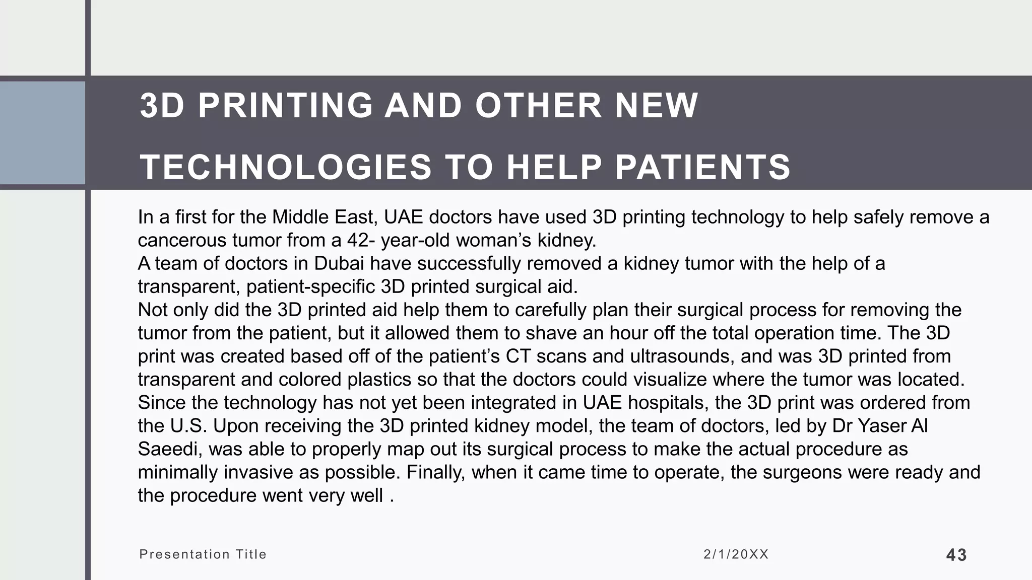 3D PRINTING AND OTHER NEW
TECHNOLOGIES TO HELP PATIENTS
Presentation Title 2/1/20XX 43
In a first for the Middle East, UAE doctors have used 3D printing technology to help safely remove a
cancerous tumor from a 42- year-old woman’s kidney.
A team of doctors in Dubai have successfully removed a kidney tumor with the help of a
transparent, patient-specific 3D printed surgical aid.
Not only did the 3D printed aid help them to carefully plan their surgical process for removing the
tumor from the patient, but it allowed them to shave an hour off the total operation time. The 3D
print was created based off of the patient’s CT scans and ultrasounds, and was 3D printed from
transparent and colored plastics so that the doctors could visualize where the tumor was located.
Since the technology has not yet been integrated in UAE hospitals, the 3D print was ordered from
the U.S. Upon receiving the 3D printed kidney model, the team of doctors, led by Dr Yaser Al
Saeedi, was able to properly map out its surgical process to make the actual procedure as
minimally invasive as possible. Finally, when it came time to operate, the surgeons were ready and
the procedure went very well .
 