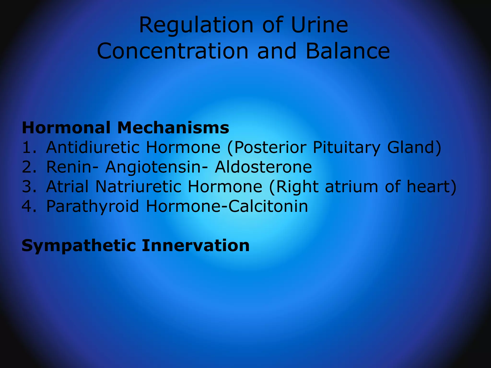 Regulation of Urine
Concentration and Balance
Hormonal Mechanisms
1. Antidiuretic Hormone (Posterior Pituitary Gland)
2. Renin- Angiotensin- Aldosterone
3. Atrial Natriuretic Hormone (Right atrium of heart)
4. Parathyroid Hormone-Calcitonin
Sympathetic Innervation
 