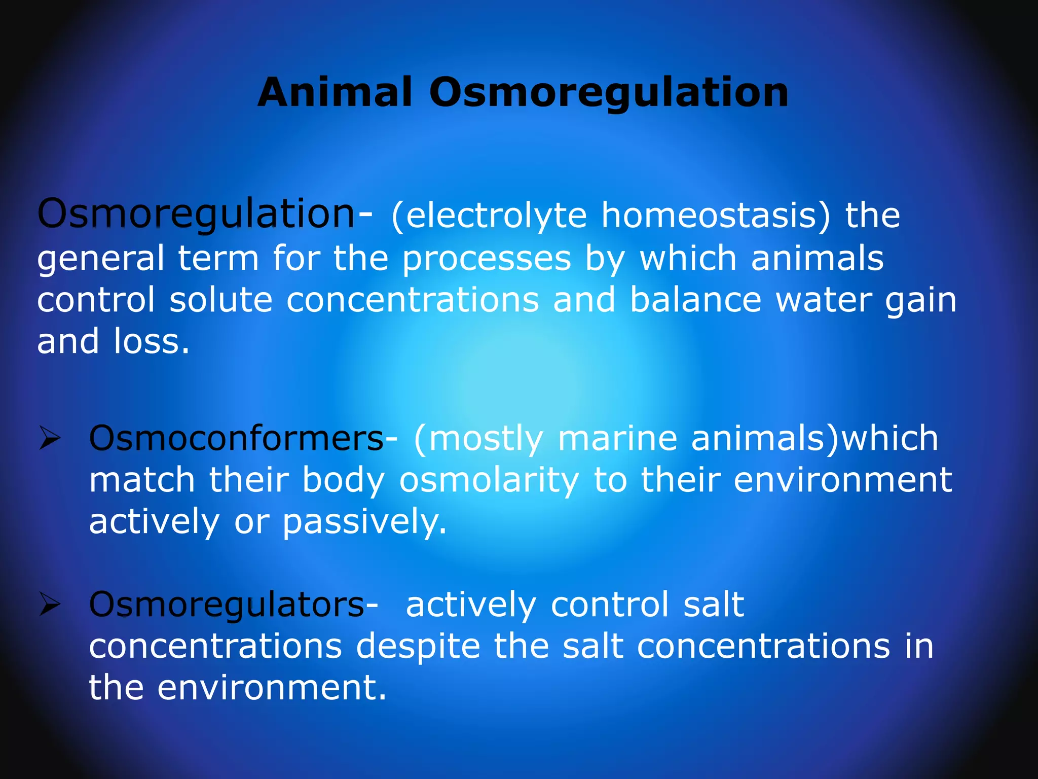 Animal Osmoregulation
Osmoregulation- (electrolyte homeostasis) the
general term for the processes by which animals
control solute concentrations and balance water gain
and loss.
 Osmoconformers- (mostly marine animals)which
match their body osmolarity to their environment
actively or passively.
 Osmoregulators- actively control salt
concentrations despite the salt concentrations in
the environment.
 