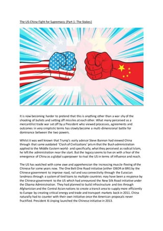 The US-China Fight for Supremacy (Part 1: The Stakes)
It is now becoming harder to pretend that this is anything other than a war shy of the
shooting of bullets and setting off missiles at each other. What many perceived as a
mercantilist trade war set off by a President who viewed processes, agreements and
outcomes in very simplistic terms has slowly become a multi-dimensional battle for
dominance between the two powers.
Whilst it was well known that Trump’s early advisor Steve Bannon had viewed China
through that same outdated ‘Clash of Civilizations’ prism that the Bush administration
applied to the Middle Eastern world- and specifically, what they perceived as radical Islam,
he left the administration near the start. But the legacy seems to live on with a fear of the
emergence of China as a global superpower to rival the US in terms of influence and reach.
The US has watched with some awe and apprehension the increasing muscle-flexing of the
Chinese for some years now. The One Belt One Road initiative (either OBOR or BRI) by the
Chinese government to improve road, rail and sea connectivity through the Eurasian
landmass through a systemof tied loans to multiple countries may have been a response by
the Chinese government to the US which had announced the New Silk Road initiative under
the Obama Administration. They had planned to build infrastructure and ties through
Afghanistan and the Central Asian nations to create a transit area to supply more efficiently
to Europe by creating critical energy and trade and transport markets back in 2011. China
naturally had to counter with their own initiative once the American proposals never
fructified. President Xi Jinping launched the Chinese initiative in 2013.
 