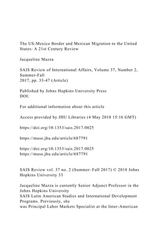 The US-Mexico Border and Mexican Migration to the United
States: A 21st Century Review
Jacqueline Mazza
SAIS Review of International Affairs, Volume 37, Number 2,
Summer-Fall
2017, pp. 33-47 (Article)
Published by Johns Hopkins University Press
DOI:
For additional information about this article
Access provided by JHU Libraries (4 May 2018 15:16 GMT)
https://doi.org/10.1353/sais.2017.0025
https://muse.jhu.edu/article/687791
https://doi.org/10.1353/sais.2017.0025
https://muse.jhu.edu/article/687791
SAIS Review vol. 37 no. 2 (Summer–Fall 2017) © 2018 Johns
Hopkins University 33
Jacqueline Mazza is currently Senior Adjunct Professor in the
Johns Hopkins University
SAIS Latin American Studies and International Development
Programs. Previously, she
was Principal Labor Markets Specialist at the Inter-American
 