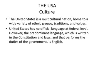 THE USA
                       Culture
• The United States is a multicultural nation, home to a
  wide variety of ethnic groups, traditions, and values.
• United States has no official language at federal level.
  However, the predominant language, which is written
  in the Constitution and laws, and that performs the
  duties of the government, is English.
 