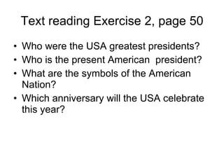 Text reading Exercise 2, page 50 Who were the USA greatest presidents? Who is the present American  president? What are the symbols of the American Nation? Which anniversary will the USA celebrate this year?  