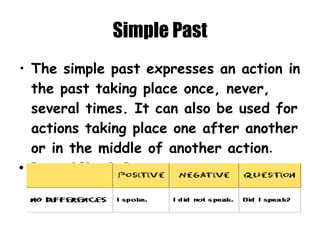 Simple Past The simple past expresses an action in the past taking place once, never, several times. It can also be used for actions taking place one after another or in the middle of another action . Form of Simple Past   