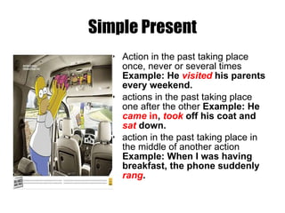 Simple Present Action in the past taking place once, never or several times  Example: He  visited  his parents every weekend. actions in the past taking place one after the other  Example: He  came  in ,  took   off his coat and  sat  down. action in the past taking place in the middle of another action  Example: When I was having breakfast, the phone suddenly  rang . 