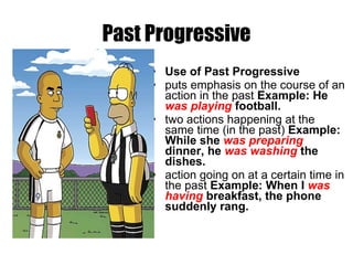 Past Progressive Use of Past Progressive puts emphasis on the course of an action in the past  Example: He  was playing  football. two actions happening at the same time (in the past)  Example: While she  was preparing  dinner, he  was washing  the dishes. action going on at a certain time in the past  Example: When I  was having  breakfast, the phone suddenly rang. 
