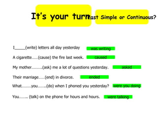 It’s your turn… Past Simple or Continuous? I_____(write) letters all day yesterday A cigarette……(cause) the fire last week. My mother……….(ask) me a lot of questions yesterday. Their marriage……(end) in divorce. What………you……..(do) when I phoned you yesterday? You…….. (talk) on the phone for hours and hours. was writing caused asked ended were you doing were talking 