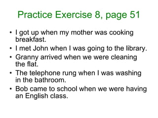 Practice Exercise 8, page 51 I got up when my mother was cooking breakfast. I met John when I was going to the library. Granny arrived when we were cleaning the flat. The telephone rung when I was washing in the bathroom. Bob came to school when we were having an English class.  
