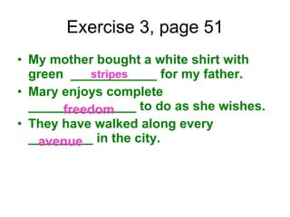 Exercise 3, page 51 My mother bought a white shirt with green  ____________ for my father. Mary enjoys complete _______________ to do as she wishes. They have walked along every _________ in the city. stripes freedom avenue 