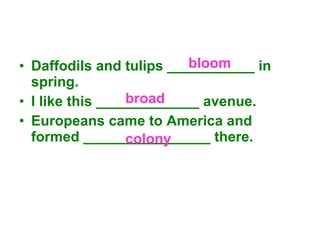 Daffodils and tulips ___________ in spring. I like this _____________ avenue. Europeans came to America and formed ________________ there. bloom broad colony  