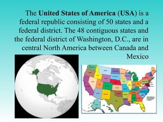 The United States of America (USA) is a
federal republic consisting of 50 states and a
federal district. The 48 contiguous states and
the federal district of Washington, D.C., are in
central North America between Canada and
Mexico
 
