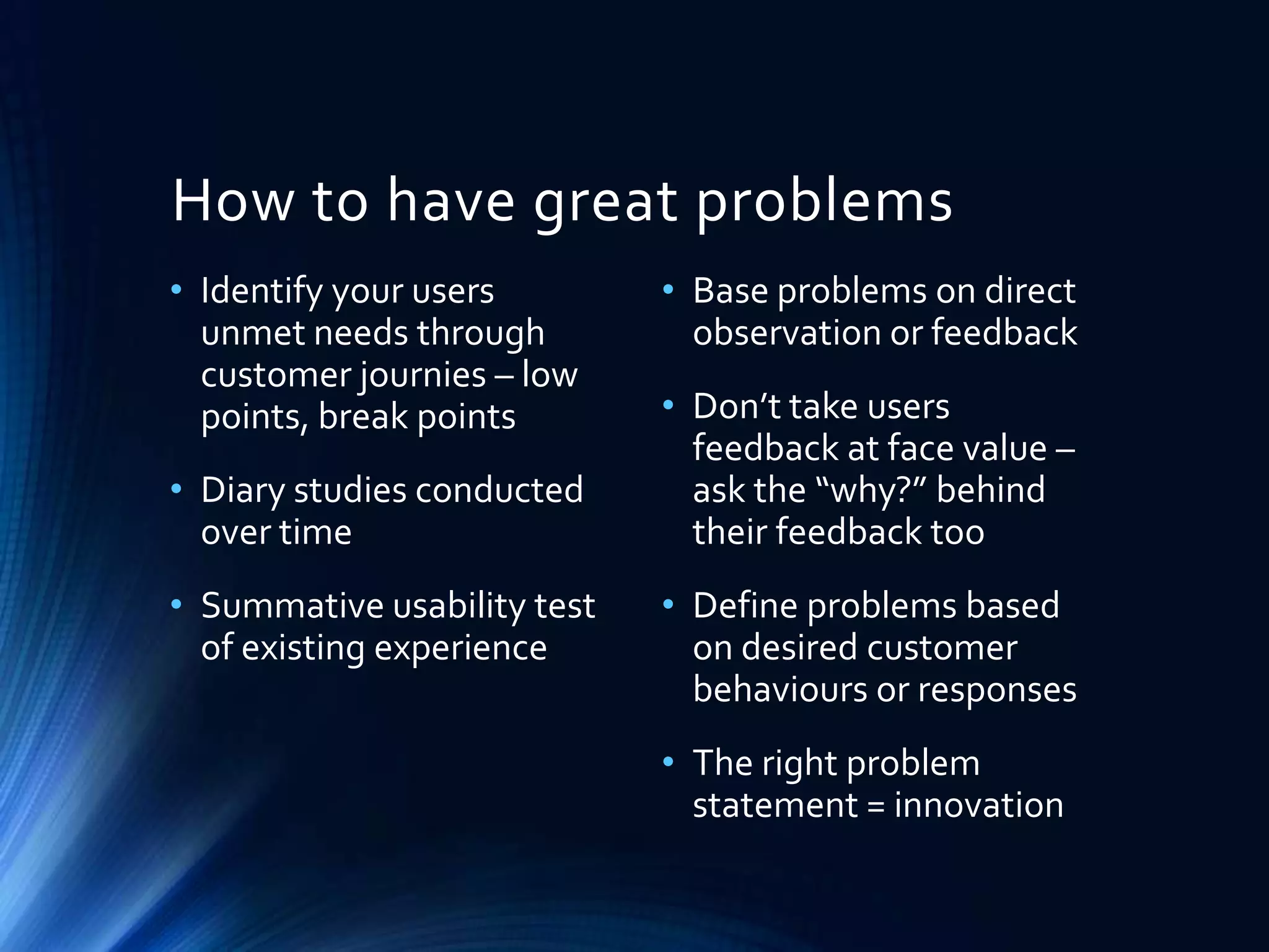 How to have great problems
• Identify your users
unmet needs through
customer journies – low
points, break points
• Diary studies conducted
over time
• Summative usability test
of existing experience

• Base problems on direct
observation or feedback
• Don’t take users
feedback at face value –
ask the “why?” behind
their feedback too
• Define problems based
on desired customer
behaviours or responses
• The right problem
statement = innovation

 