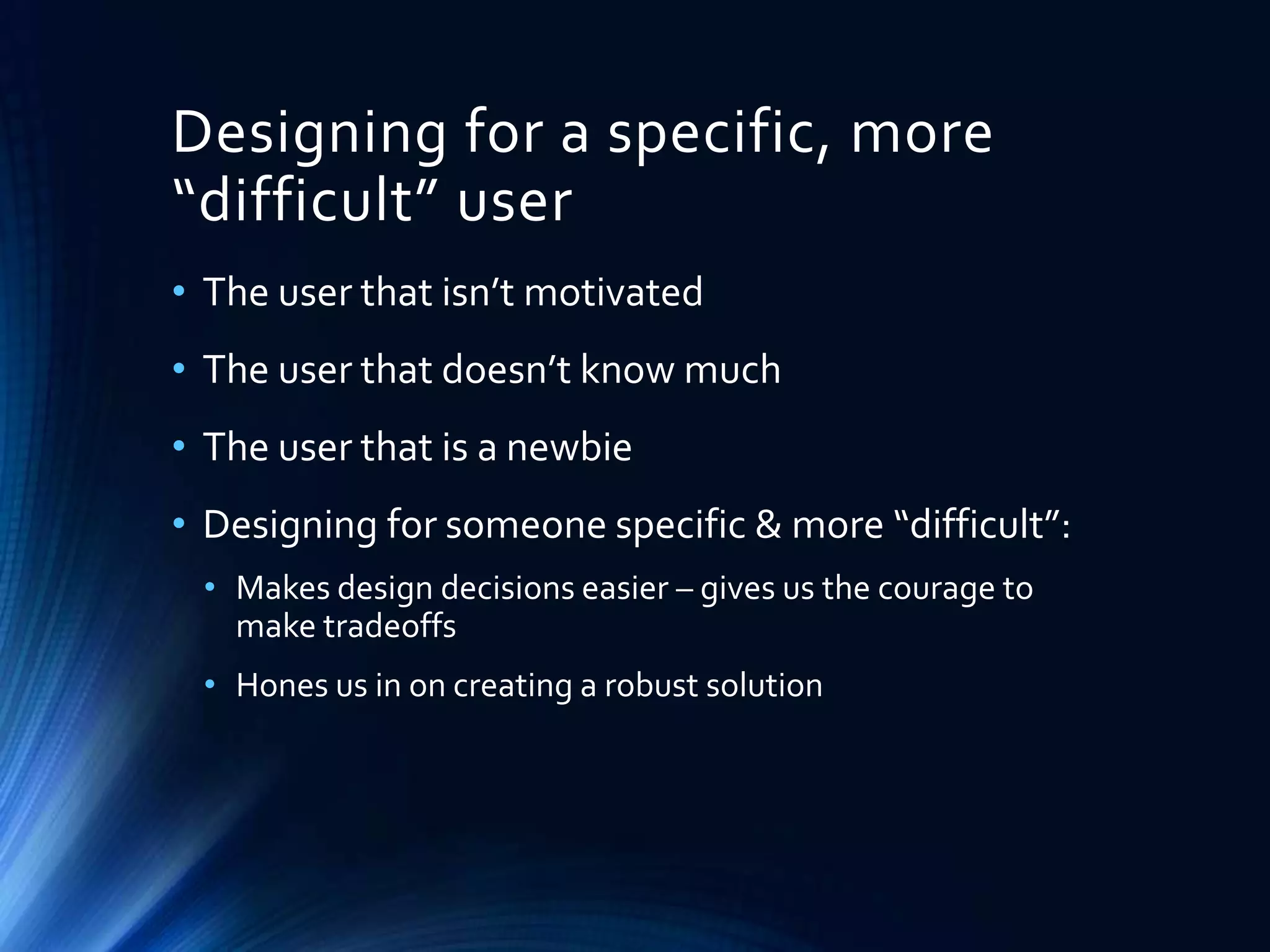Designing for a specific, more
“difficult” user
• The user that isn’t motivated

• The user that doesn’t know much
• The user that is a newbie
• Designing for someone specific & more “difficult”:
• Makes design decisions easier – gives us the courage to
make tradeoffs
• Hones us in on creating a robust solution

 