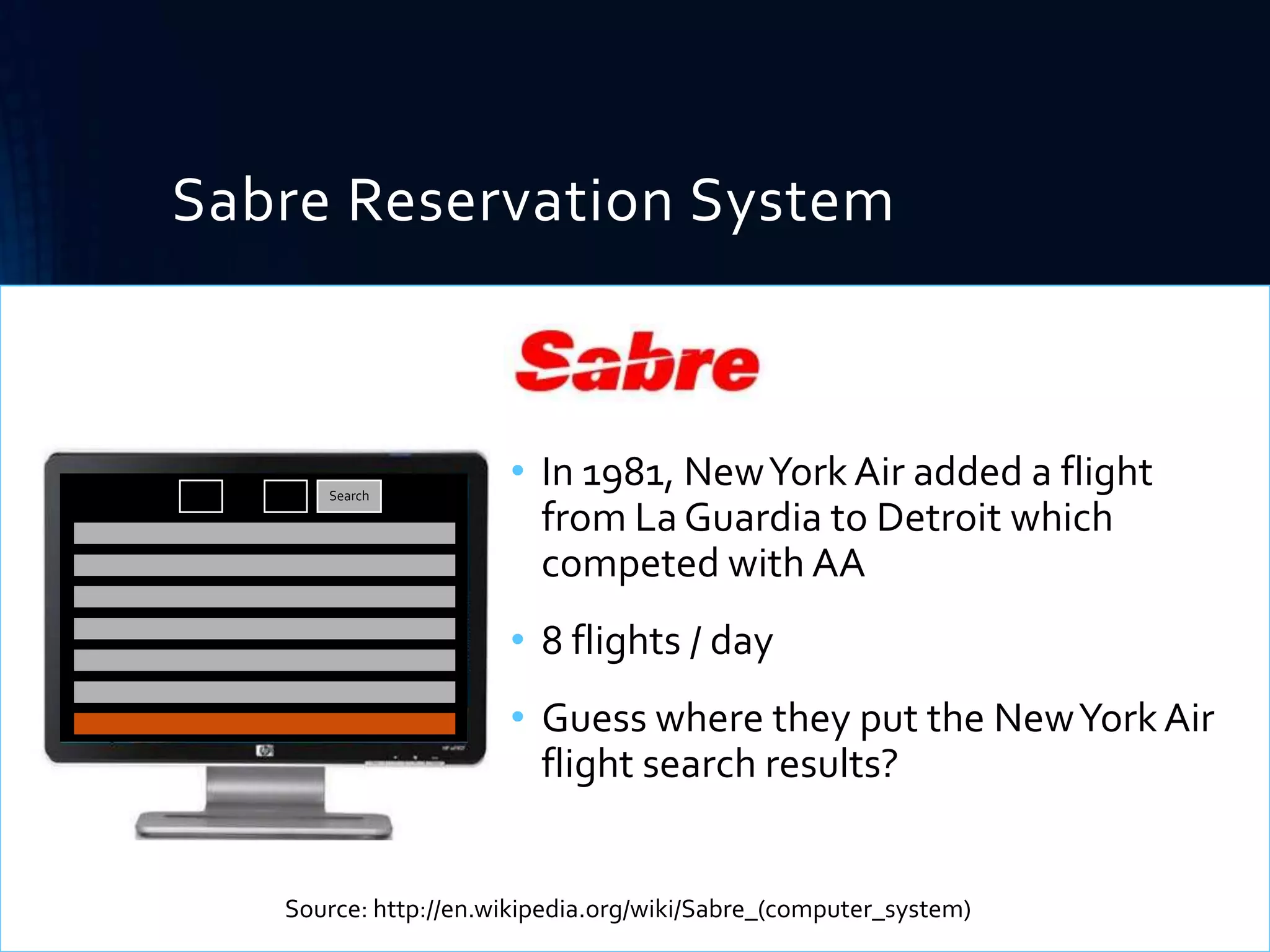 Sabre Reservation System

From: LGA

To:

DTW

Search

• In 1981, New York Air added a flight
from La Guardia to Detroit which
competed with AA
• 8 flights / day
• Guess where they put the New York Air
flight search results?

Source: http://en.wikipedia.org/wiki/Sabre_(computer_system)

 
