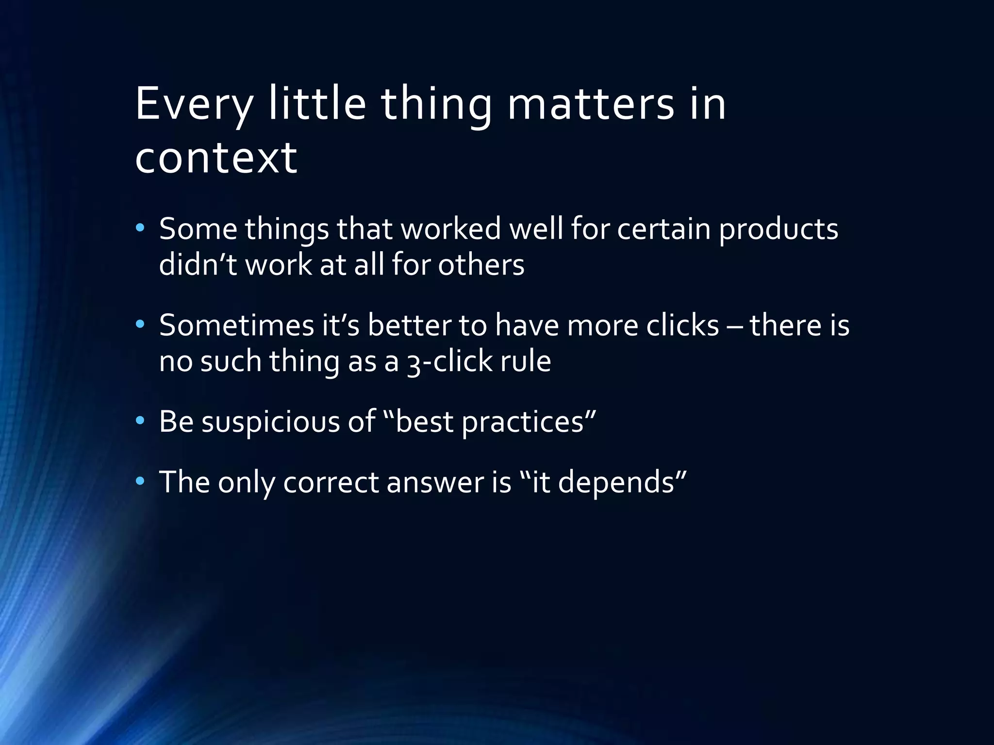 Every little thing matters in
context
• Some things that worked well for certain products
didn’t work at all for others
• Sometimes it’s better to have more clicks – there is
no such thing as a 3-click rule
• Be suspicious of “best practices”
• The only correct answer is “it depends”

 