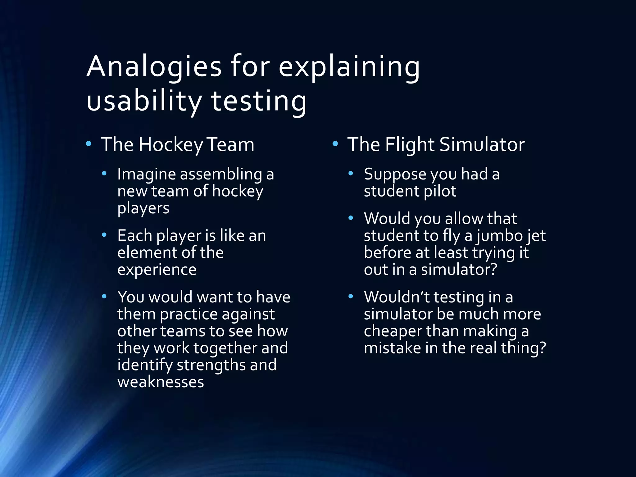 Analogies for explaining
usability testing
• The Hockey Team
• Imagine assembling a
new team of hockey
players
• Each player is like an
element of the
experience
• You would want to have
them practice against
other teams to see how
they work together and
identify strengths and
weaknesses

• The Flight Simulator
• Suppose you had a
student pilot
• Would you allow that
student to fly a jumbo jet
before at least trying it
out in a simulator?
• Wouldn’t testing in a
simulator be much more
cheaper than making a
mistake in the real thing?

 