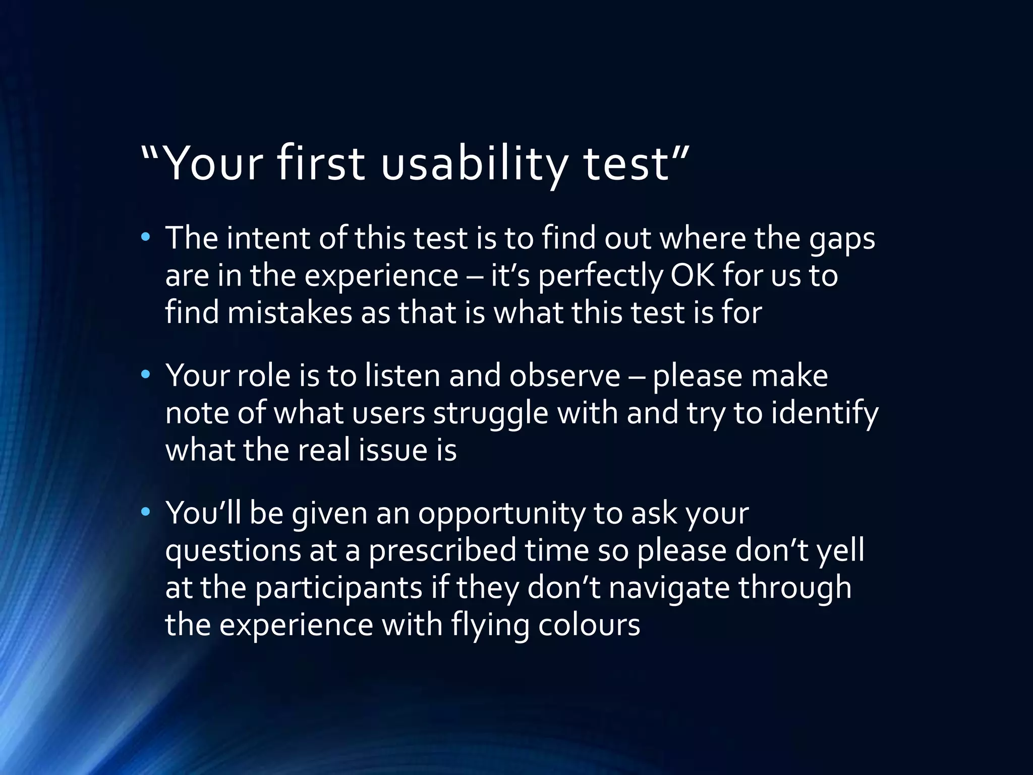“Your first usability test”
• The intent of this test is to find out where the gaps
are in the experience – it’s perfectly OK for us to
find mistakes as that is what this test is for
• Your role is to listen and observe – please make
note of what users struggle with and try to identify
what the real issue is
• You’ll be given an opportunity to ask your
questions at a prescribed time so please don’t yell
at the participants if they don’t navigate through
the experience with flying colours

 