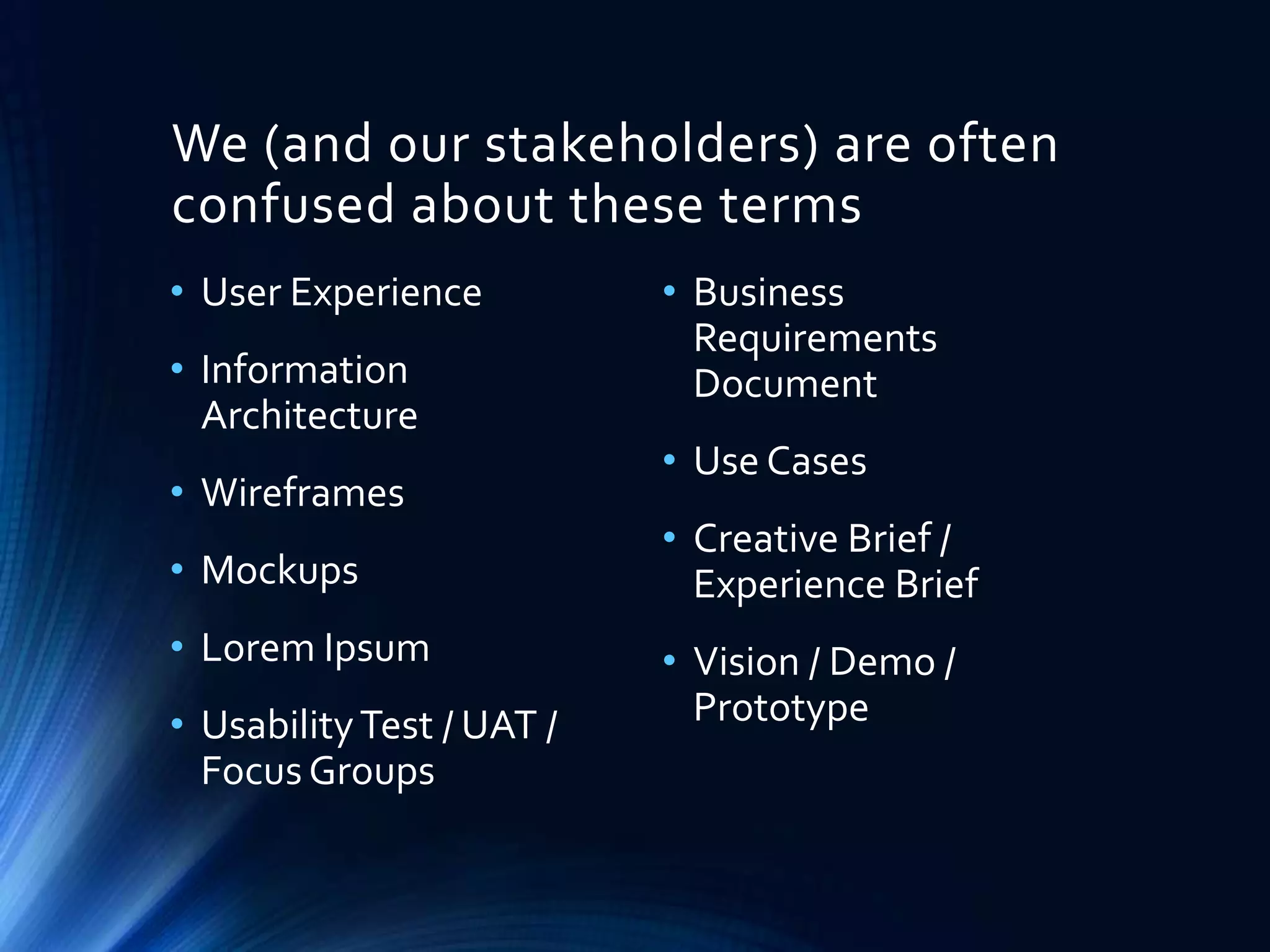 We (and our stakeholders) are often
confused about these terms
• User Experience
• Information
Architecture
• Wireframes

• Mockups
• Lorem Ipsum
• Usability Test / UAT /
Focus Groups

• Business
Requirements
Document
• Use Cases
• Creative Brief /
Experience Brief
• Vision / Demo /
Prototype

 