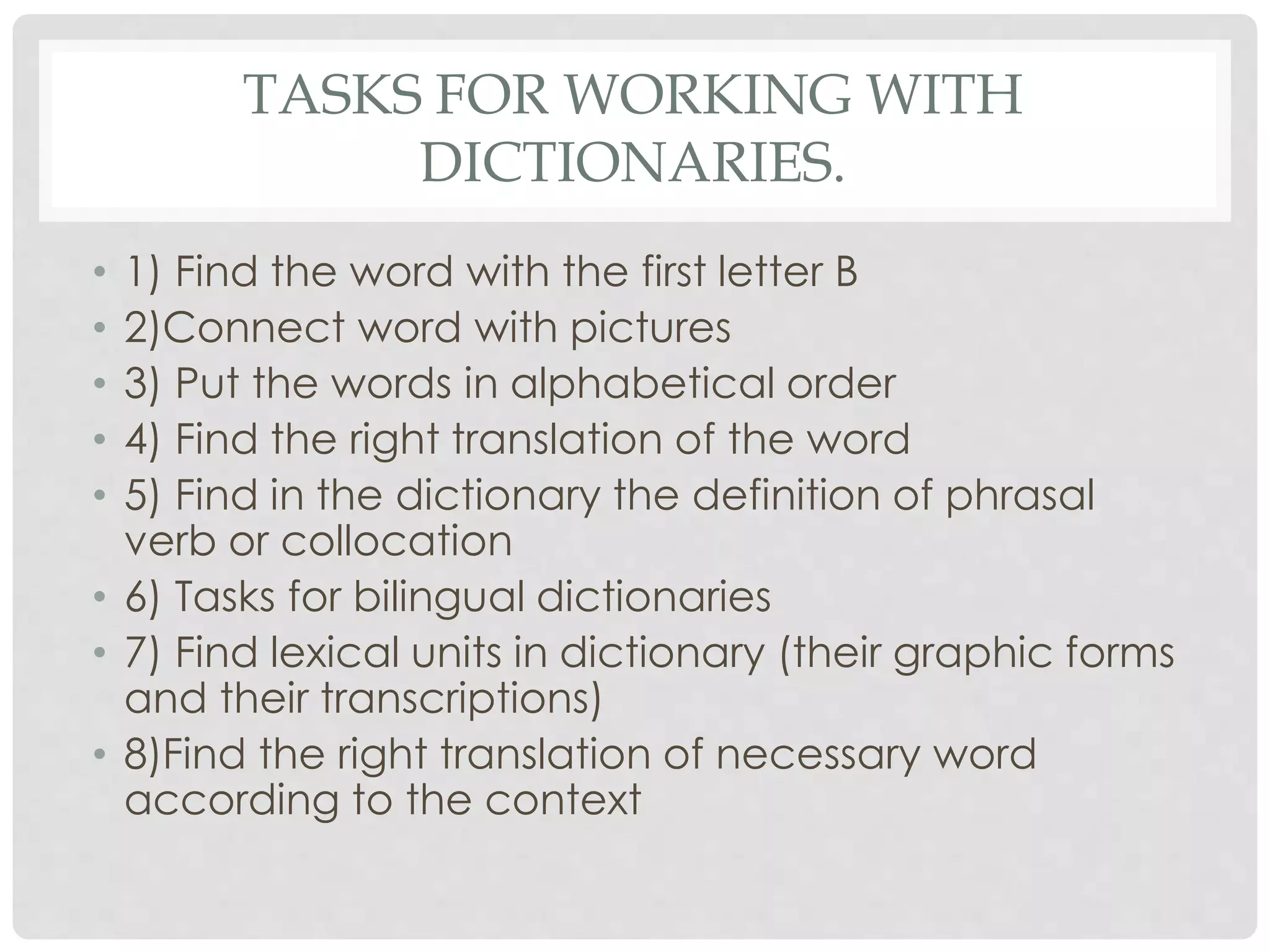 TASKS FOR WORKING WITH 
DICTIONARIES. 
• 1) Find the word with the first letter B 
• 2)Connect word with pictures 
• 3) Put the words in alphabetical order 
• 4) Find the right translation of the word 
• 5) Find in the dictionary the definition of phrasal 
verb or collocation 
• 6) Tasks for bilingual dictionaries 
• 7) Find lexical units in dictionary (their graphic forms 
and their transcriptions) 
• 8)Find the right translation of necessary word 
according to the context 
