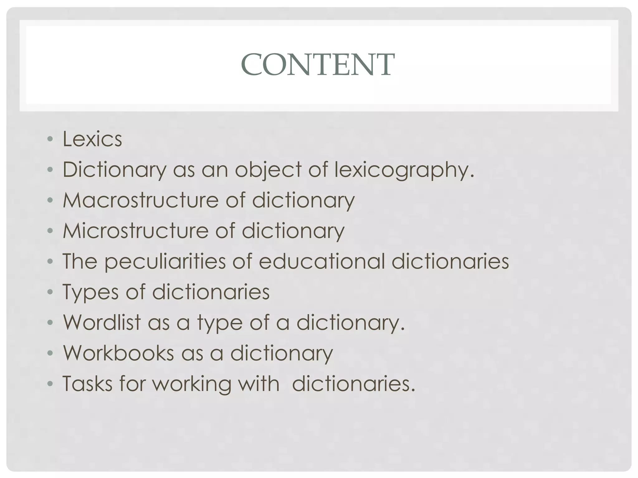 CONTENT 
• Lexics 
• Dictionary as an object of lexicography. 
• Macrostructure of dictionary 
• Microstructure of dictionary 
• The peculiarities of educational dictionaries 
• Types of dictionaries 
• Wordlist as a type of a dictionary. 
• Workbooks as a dictionary 
• Tasks for working with dictionaries. 
 