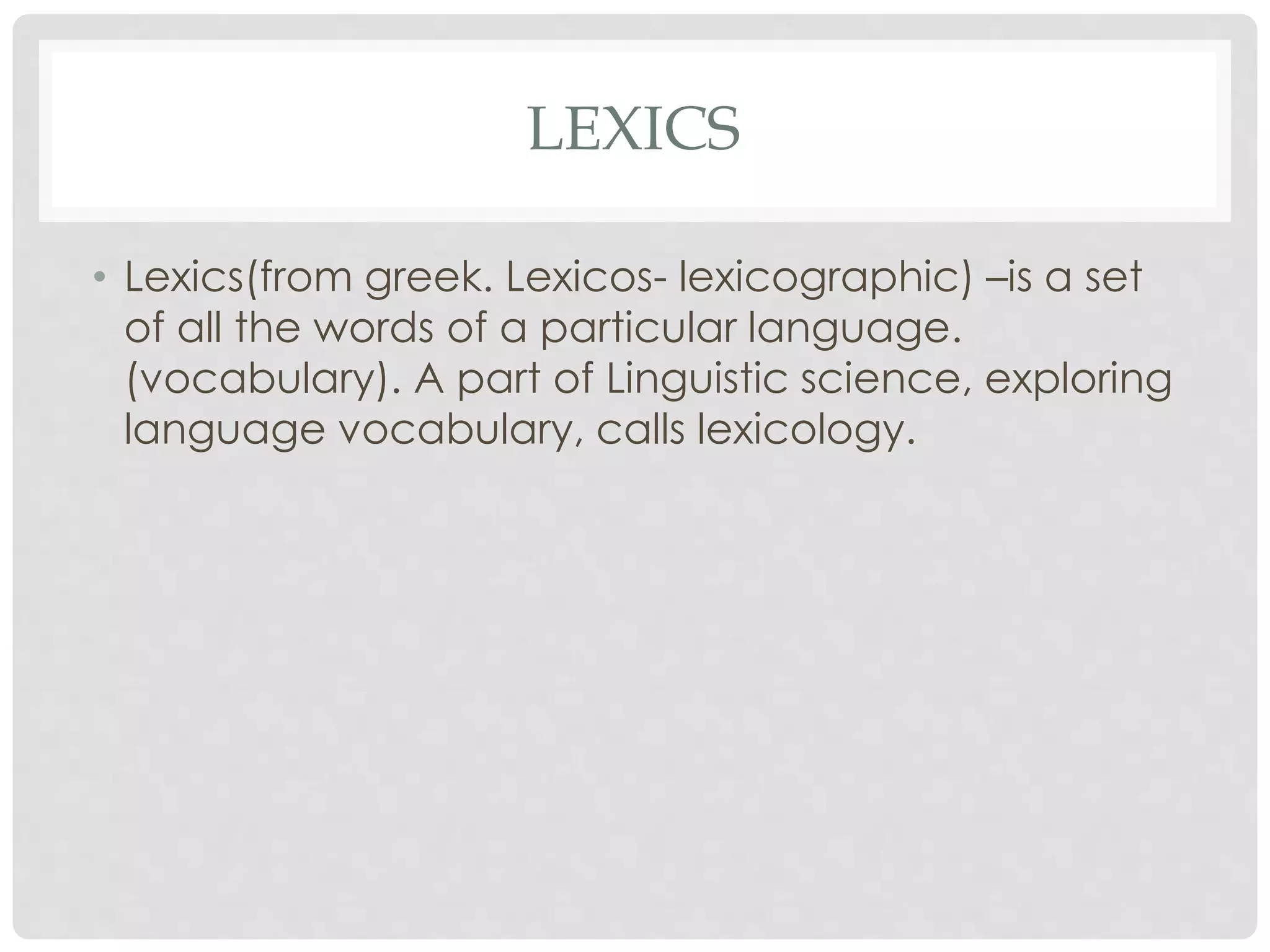 LEXICS 
• Lexics(from greek. Lexicos- lexicographic) –is a set 
of all the words of a particular language. 
(vocabulary). A part of Linguistic science, exploring 
language vocabulary, calls lexicology. 
 