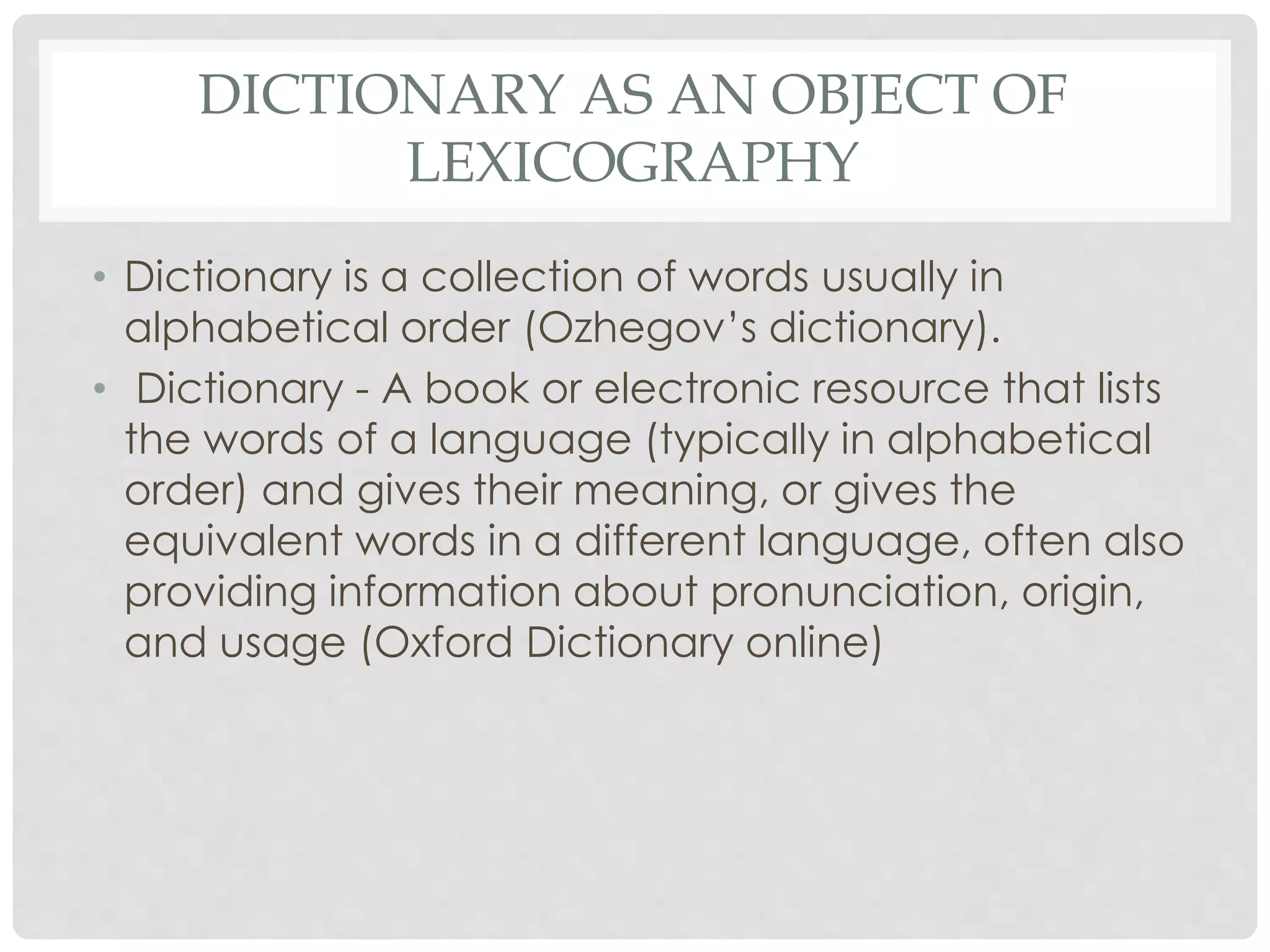 DICTIONARY AS AN OBJECT OF 
LEXICOGRAPHY 
• Dictionary is a collection of words usually in 
alphabetical order (Ozhegov’s dictionary). 
• Dictionary - A book or electronic resource that lists 
the words of a language (typically in alphabetical 
order) and gives their meaning, or gives the 
equivalent words in a different language, often also 
providing information about pronunciation, origin, 
and usage (Oxford Dictionary online) 
 