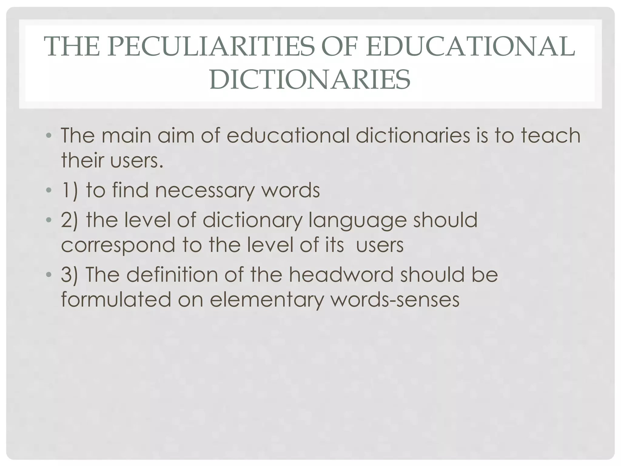 THE PECULIARITIES OF EDUCATIONAL 
DICTIONARIES 
• The main aim of educational dictionaries is to teach 
their users. 
• 1) to find necessary words 
• 2) the level of dictionary language should 
correspond to the level of its users 
• 3) The definition of the headword should be 
formulated on elementary words-senses 
 