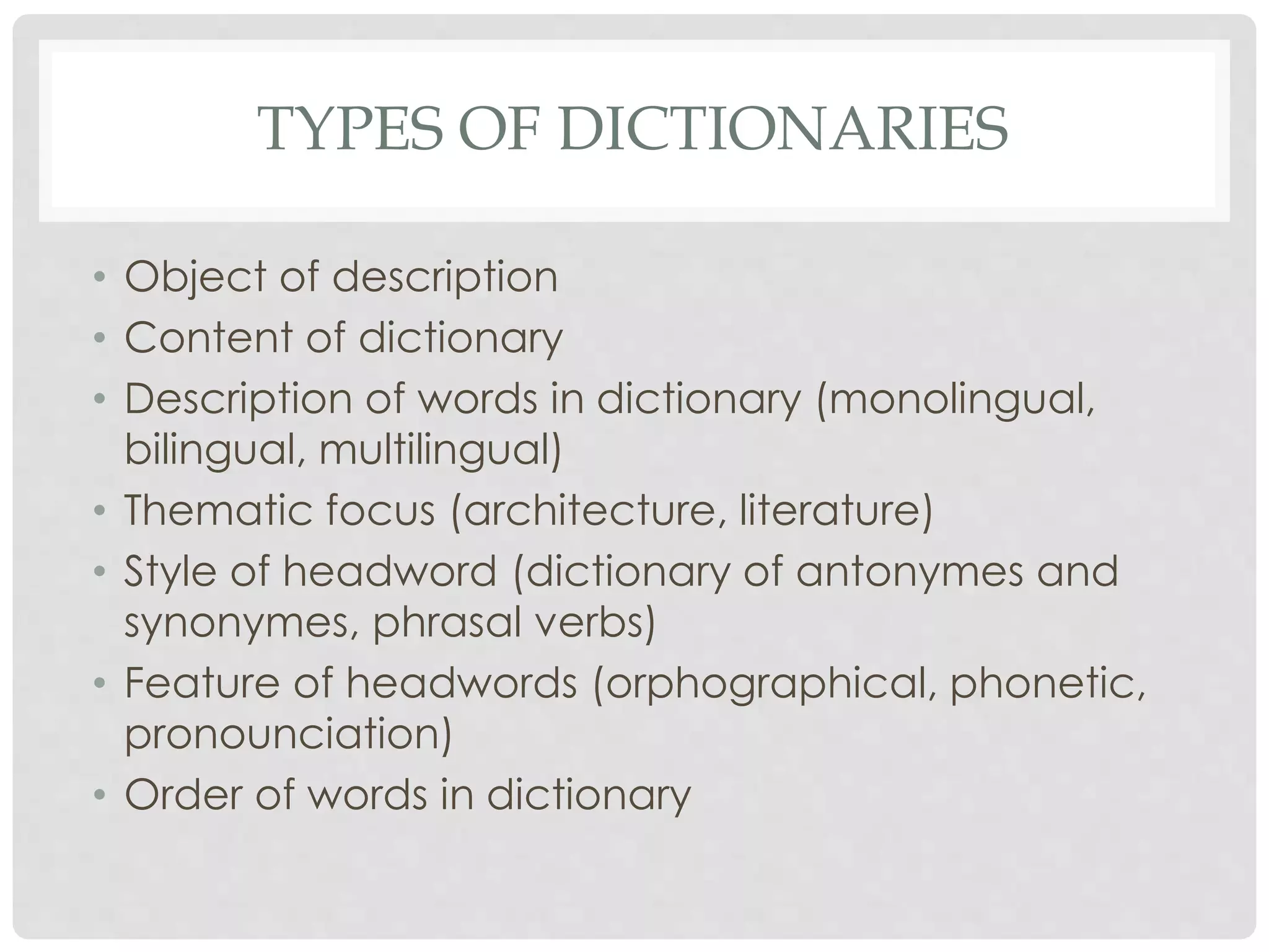 TYPES OF DICTIONARIES 
• Object of description 
• Content of dictionary 
• Description of words in dictionary (monolingual, 
bilingual, multilingual) 
• Thematic focus (architecture, literature) 
• Style of headword (dictionary of antonymes and 
synonymes, phrasal verbs) 
• Feature of headwords (orphographical, phonetic, 
pronounciation) 
• Order of words in dictionary 
 