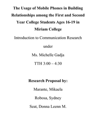 The Usage of Mobile Phones in Building
Relationships among the First and Second
  Year College Students Ages 16-19 in
            Miriam College

 Introduction to Communication Research

                 under

           Ms. Michelle Gadja

            TTH 3:00 – 4:30



         Research Proposal by:

            Marante, Mikaela

            Robosa, Sydney

         Seat, Donna Leenn M.
 