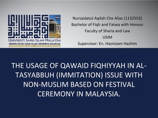 THE USAGE OF QAWAID FIQHIYYAH IN AL-
TASYABBUH (IMMITATION) ISSUE WITH
NON-MUSLIM BASED ON FESTIVAL
CEREMONY IN MALAYSIA.
Nursaidatul Aqilah Che Alias (1132553)
Bachelor of Fiqh and Fatwa with Honour
Faculty of Sharia and Law
USIM
Supervisor: En. Hasnizam Hashim
 