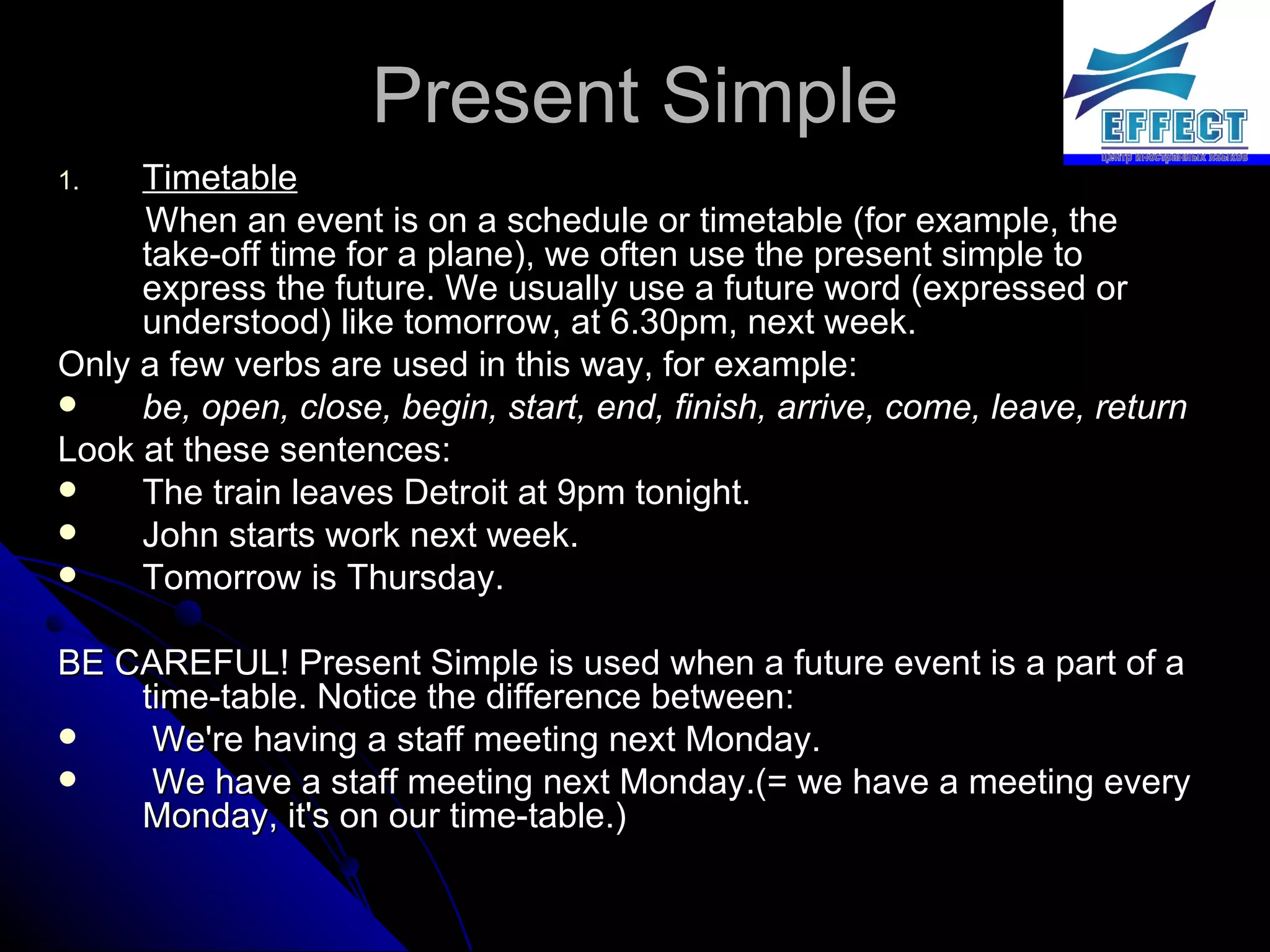 Present Simple Timetable When an event is on a schedule or timetable (for example, the take-off time for a plane), we often use the present simple to express the future. We usually use a future word (expressed or understood) like tomorrow, at 6.30pm, next week. Only a few verbs are used in this way, for example: be, open, close, begin, start, end, finish, arrive, come, leave, return Look at these sentences: The train leaves Detroit at 9pm tonight. John starts work next week. Tomorrow is Thursday. BE CAREFUL! Present Simple is used when a future event is a part of a time-table. Notice the difference between: We're having a staff meeting next Monday.  We have a staff meeting next Monday.(= we have a meeting every Monday, it's on our time-table.) 
