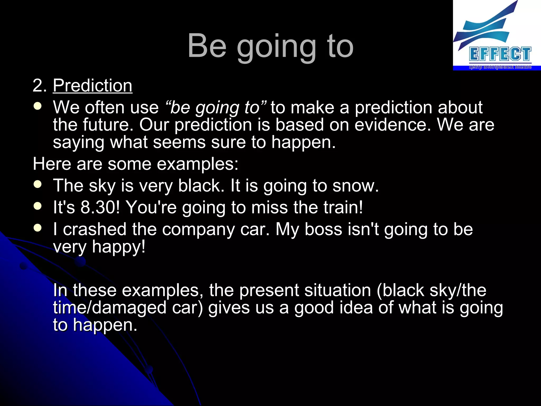 Be going to 2.  Prediction We often use  “be going to”  to make a prediction about the future. Our prediction is based on evidence. We are saying what seems sure to happen.  Here are some examples: The sky is very black. It is going to snow. It's 8.30! You're going to miss the train! I crashed the company car. My boss isn't going to be very happy! In these examples, the present situation (black sky/the time/damaged car) gives us a good idea of what is going to happen. 