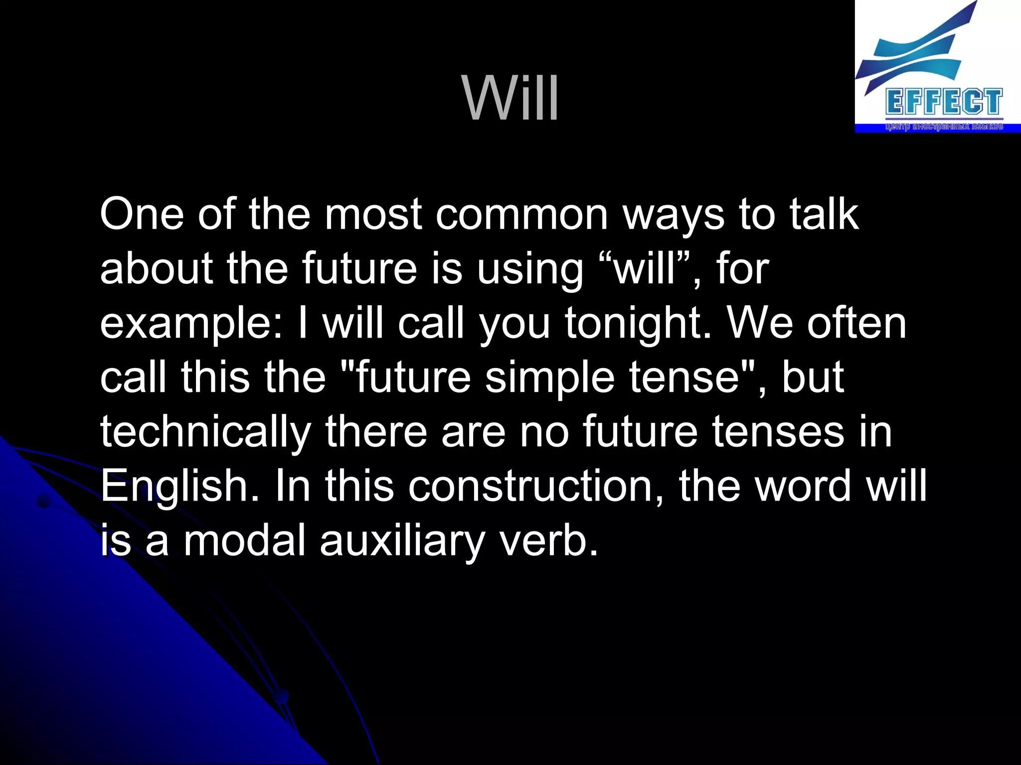 Will One of the most common ways to talk about the future is using “will”, for example: I will call you tonight. We often call this the "future simple tense", but technically there are no future tenses in English. In this construction, the word will is a modal auxiliary verb. 