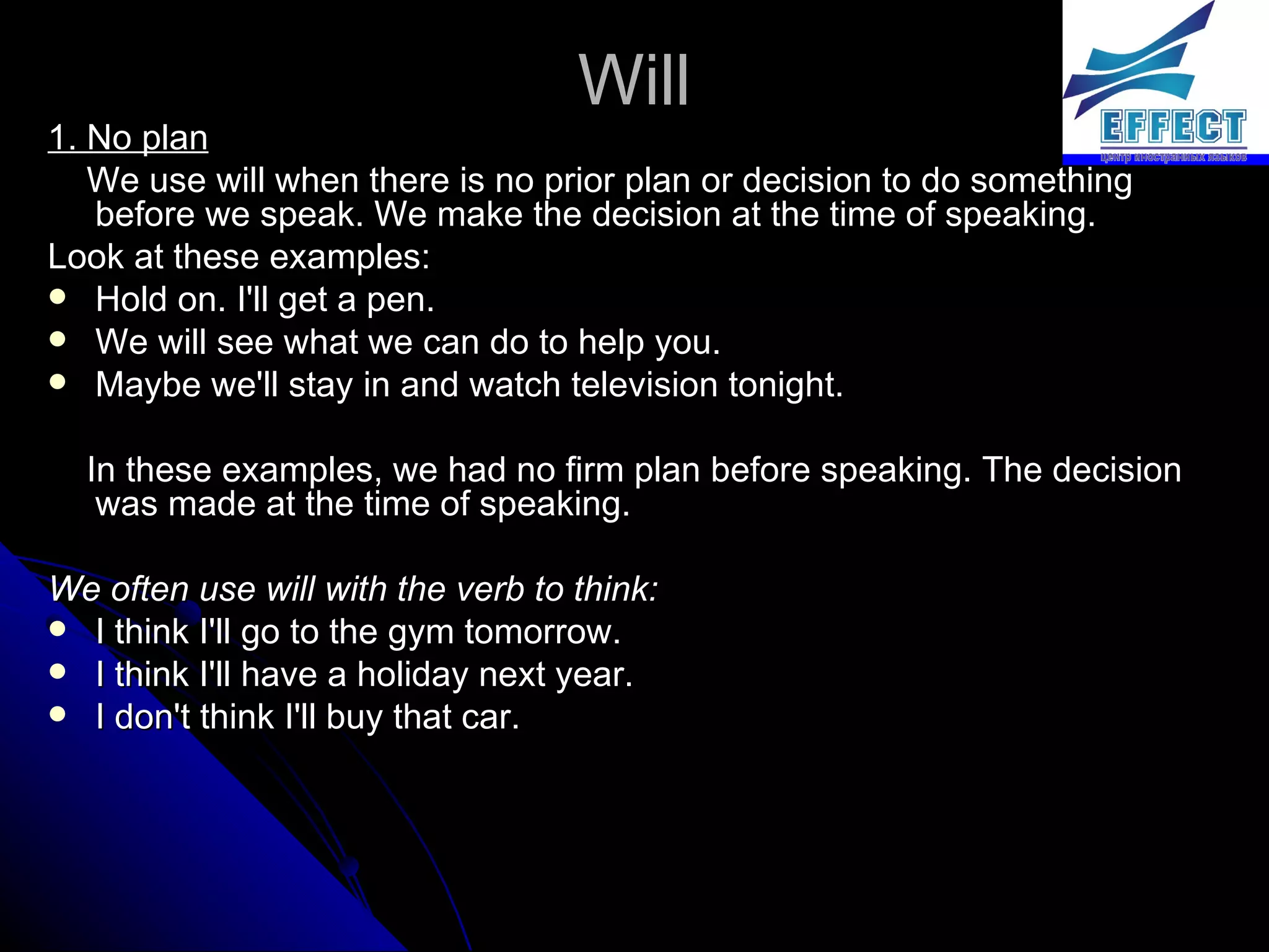 Will 1. No plan We use will when there is no prior plan or decision to do something before we speak. We make the decision at the time of speaking.  Look at these examples: Hold on. I'll get a pen. We will see what we can do to help you. Maybe we'll stay in and watch television tonight. In these examples, we had no firm plan before speaking. The decision was made at the time of speaking. We often use will with the verb to think: I think I'll go to the gym tomorrow. I think I'll have a holiday next year. I don't think I'll buy that car. 