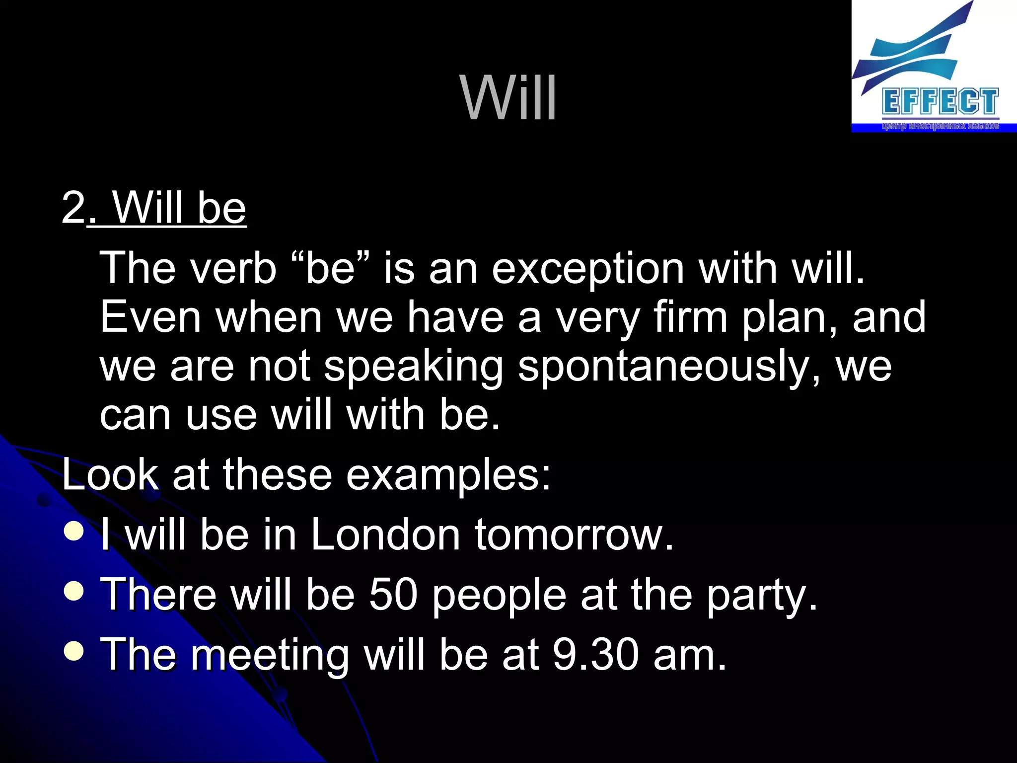 Will 2 . Will be The verb “be” is an exception with will. Even when we have a very firm plan, and we are not speaking spontaneously, we can use will with be.  Look at these examples: I will be in London tomorrow. There will be 50 people at the party. The meeting will be at 9.30 am. 