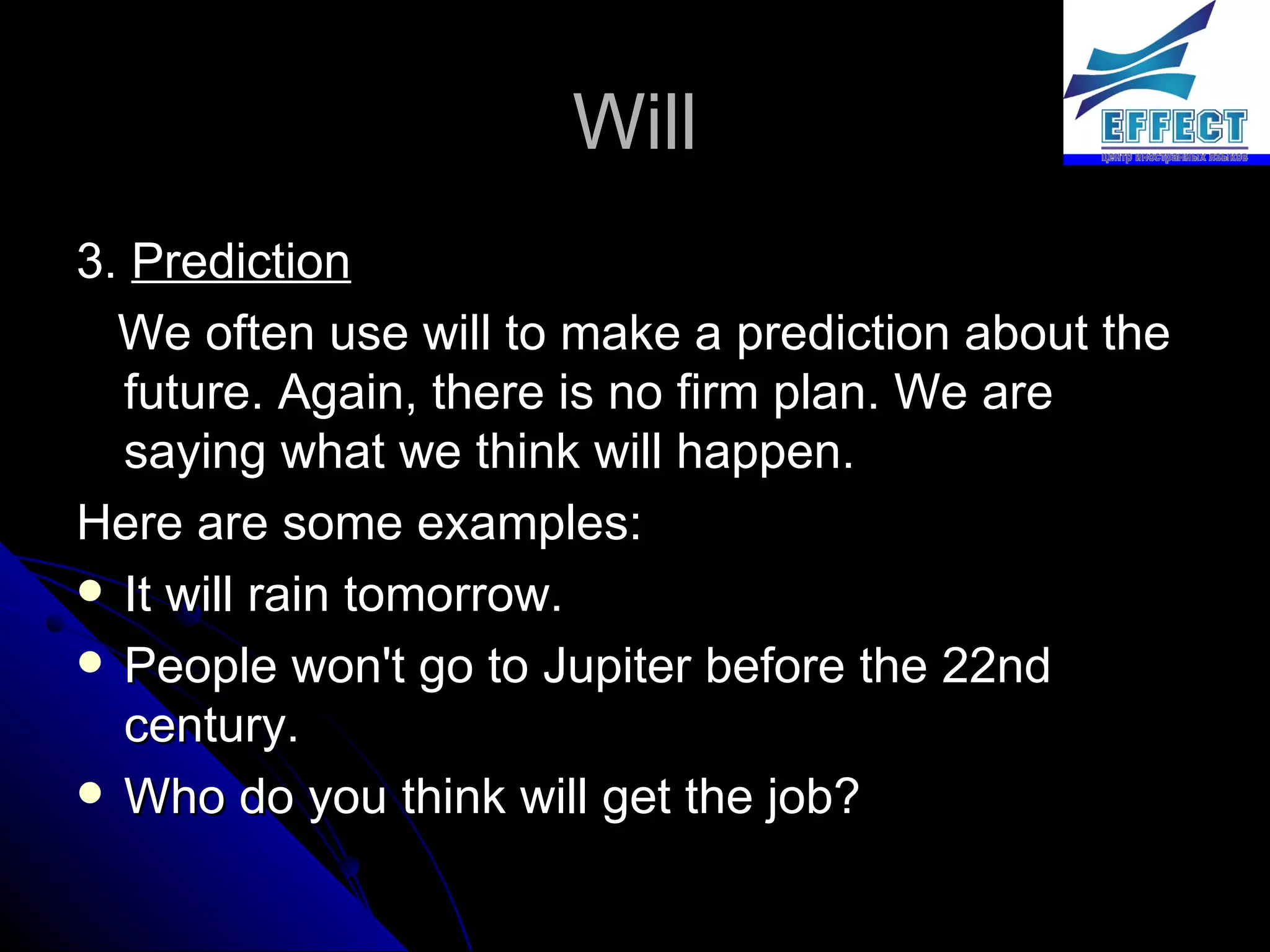 Will 3.  Prediction We often use will to make a prediction about the future. Again, there is no firm plan. We are saying what we think will happen.  Here are some examples: It will rain tomorrow. People won't go to Jupiter before the 22nd century. Who do you think will get the job? 