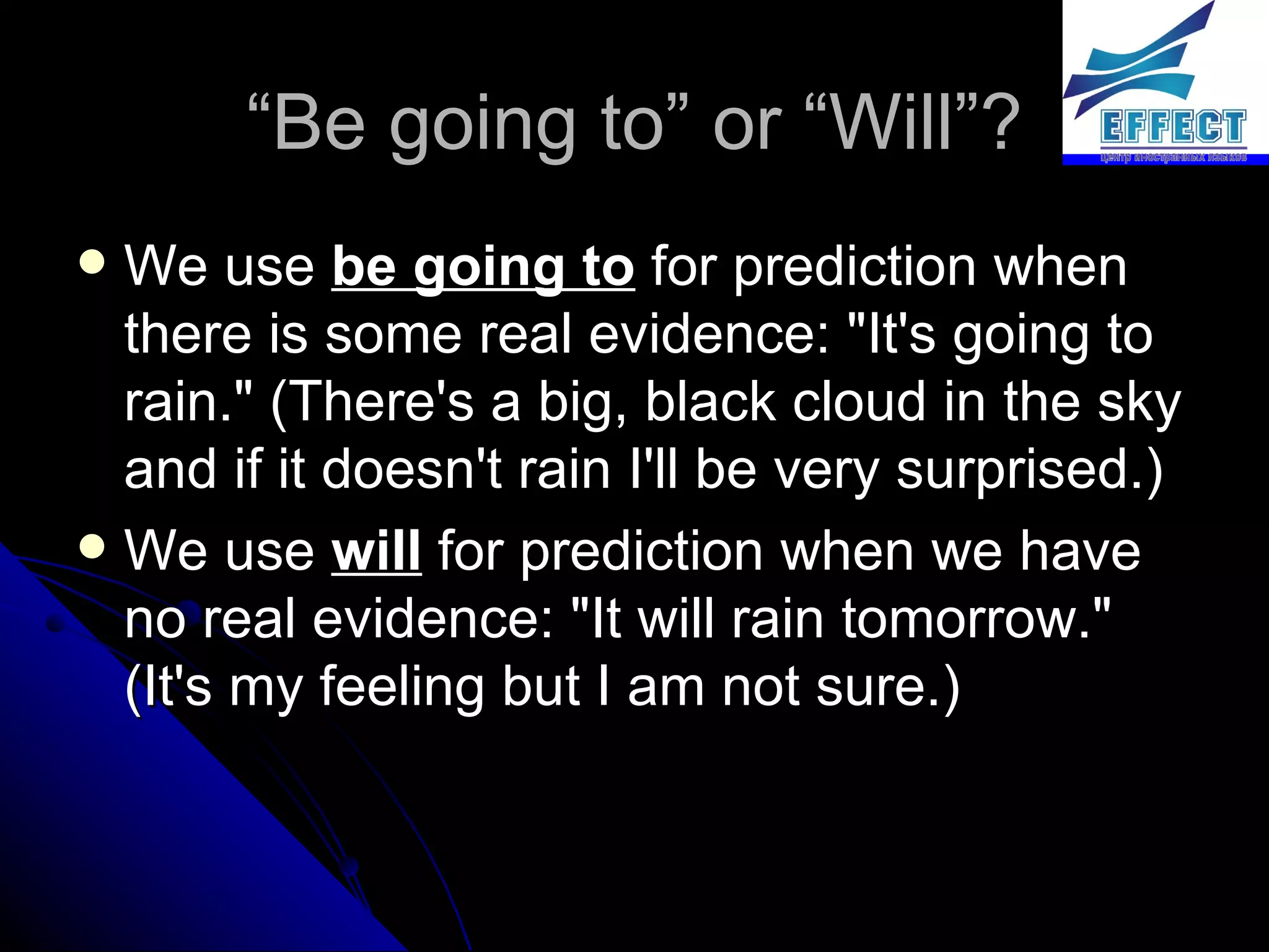 “ Be going to” or “Will”? We use  be going to  for prediction when there is some real evidence: "It's going to rain." (There's a big, black cloud in the sky and if it doesn't rain I'll be very surprised.) We use  will  for prediction when we have no real evidence: "It will rain tomorrow." (It's my feeling but I am not sure.) 