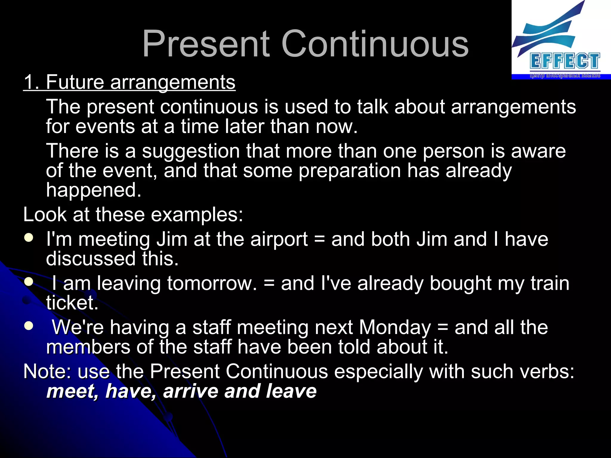Present Continuous 1. Future arrangements The present continuous is used to talk about arrangements for events at a time later than now.  There is a suggestion that more than one person is aware of the event, and that some preparation has already happened.  Look at these examples: I'm meeting Jim at the airport = and both Jim and I have discussed this. I am leaving tomorrow. = and I've already bought my train ticket. We're having a staff meeting next Monday = and all the members of the staff have been told about it.  Note: use the Present Continuous especially with such verbs:  meet, have, arrive and leave 