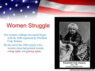 Women Struggle
The women's suffrage movement began
with the 1848 organized by Elizabeth
Cady Stanton.
By the end of the 19th century a few
western states had granted women
voting rights and gaining rights.
 