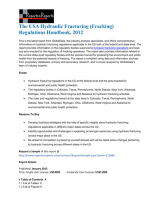 The USA Hydraulic Fracturing (Fracking)
Regulations Handbook, 2012
This is the latest report from GlobalData, the industry analysis specialists, and offers comprehensive
information on hydraulic fracturing regulations applicable in the US both at the federal and state level. The
report provides information on the regulatory bodies supervising hydraulic fracturing operations and laws
and acts enacted for the regulation of fracking operations. The report also provides information related to
the current state-level regulatory bodies and the policies framed for protecting the environment and public
health from the potential impacts of fracking. The report is compiled using data and information sourced
from proprietary databases, primary and secondary research, and in-house analysis by GlobalData’s
team of industry experts.

Scope


       Hydraulic fracturing regulations in the US at the federal level and the acts enacted for
        environmental and public health protection.
       The regulatory bodies in Colorado, Texas, Pennsylvania, North Dakota, New York, Arkansas,
        Michigan, Ohio, Oklahoma, West Virginia and Alabama for hydraulic fracturing activities.
       The rules and regulations framed at the state level in Colorado, Texas, Pennsylvania, North
        Dakota, New York, Arkansas, Michigan, Ohio, Oklahoma, West Virginia and Alabama for
        environmental and public health protection.

Reasons To Buy


       Develop business strategies with the help of specific insights about hydraulic fracturing
        regulations applicable in different major states across the US
       Identify opportunities and challenges in exploiting oil and gas resources using hydraulic fracturing
        across major plays in the US
       Be ahead of competition by keeping yourself abreast with all the latest policy changes pertaining
        to hydraulic fracturing across different states in the US

Request a Sample of this report @
http://www.reportsnreports.com/contacts/RequestSample.aspx?name=213885.

Report Details:

Published: January 2013
Price: Single User License: US$3995       Corporate User License: US$11985

1 Table of Contents 4
1.1 List of Tables 6
1.2 List of Figures 6
 