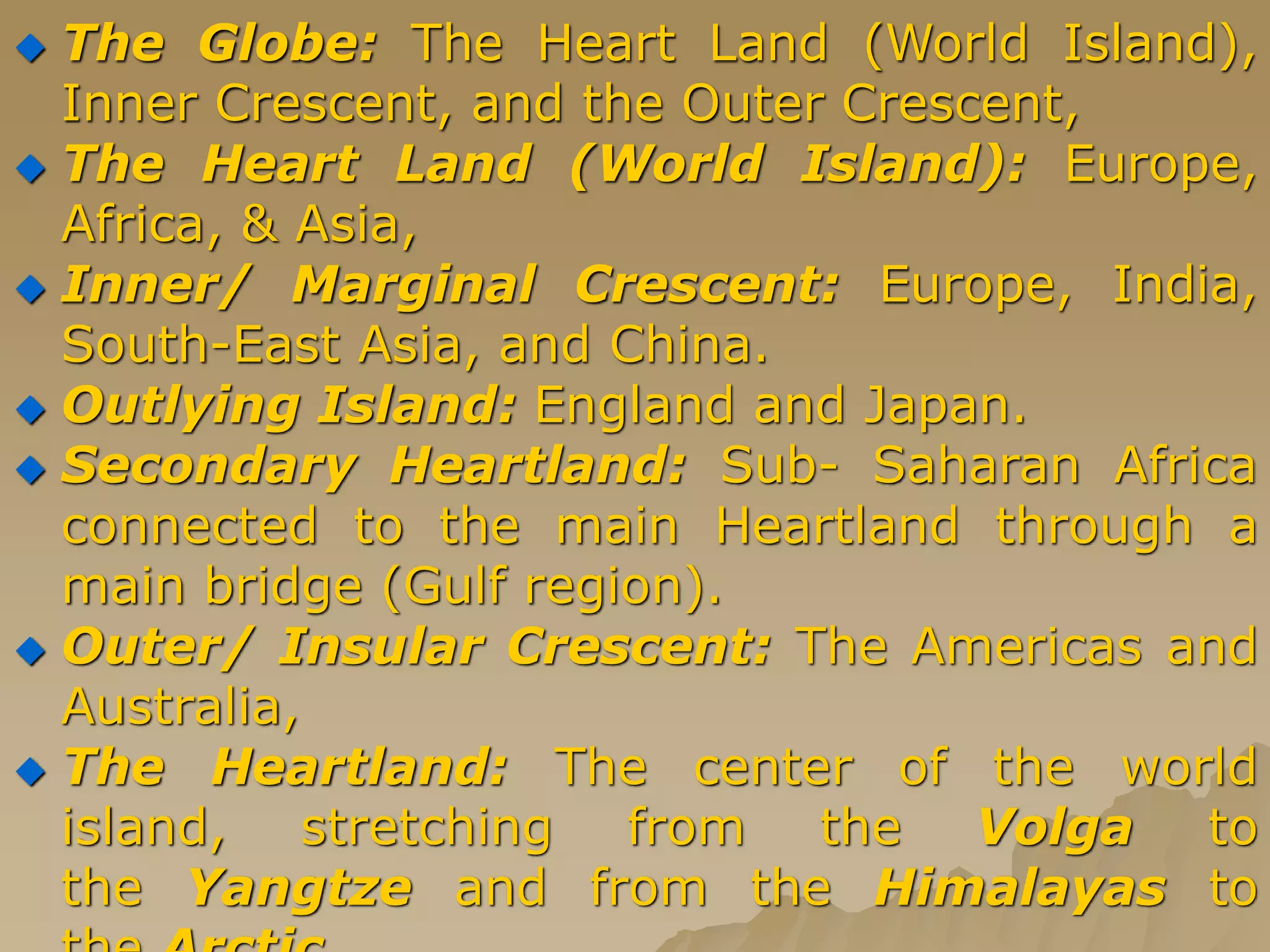  The Globe: The Heart Land (World Island),
Inner Crescent, and the Outer Crescent,
 The Heart Land (World Island): Europe,
Africa, & Asia,
 Inner/ Marginal Crescent: Europe, India,
South-East Asia, and China.
 Outlying Island: England and Japan.
 Secondary Heartland: Sub- Saharan Africa
connected to the main Heartland through a
main bridge (Gulf region).
 Outer/ Insular Crescent: The Americas and
Australia,
 The Heartland: The center of the world
island, stretching from the Volga to
the Yangtze and from the Himalayas to
 