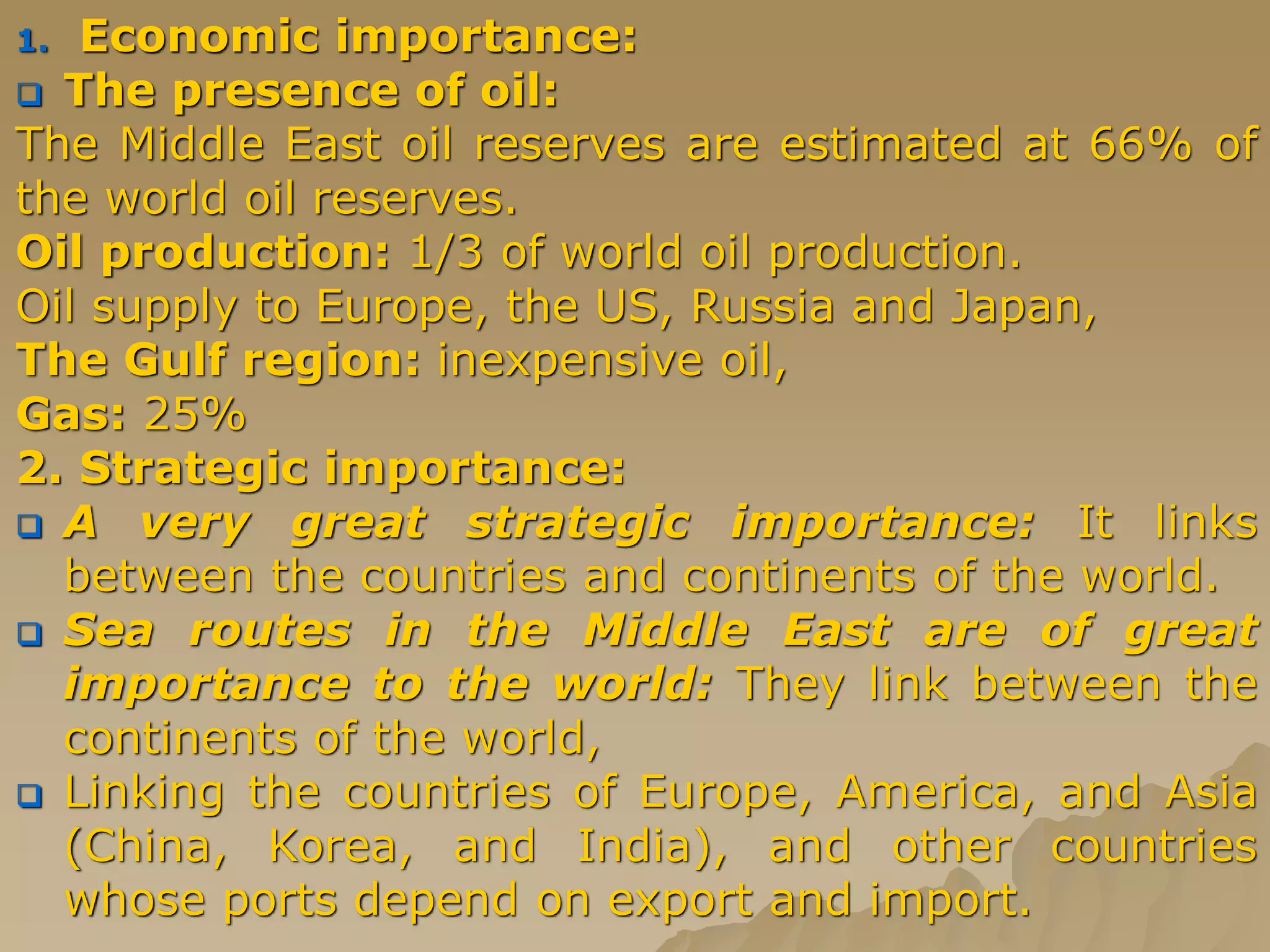 1. Economic importance:
 The presence of oil:
The Middle East oil reserves are estimated at 66% of
the world oil reserves.
Oil production: 1/3 of world oil production.
Oil supply to Europe, the US, Russia and Japan,
The Gulf region: inexpensive oil,
Gas: 25%
2. Strategic importance:
 A very great strategic importance: It links
between the countries and continents of the world.
 Sea routes in the Middle East are of great
importance to the world: They link between the
continents of the world,
 Linking the countries of Europe, America, and Asia
(China, Korea, and India), and other countries
whose ports depend on export and import.
 